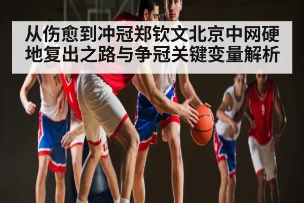 从伤愈到冲冠郑钦文北京中网硬地复出之路与争冠关键变量解析