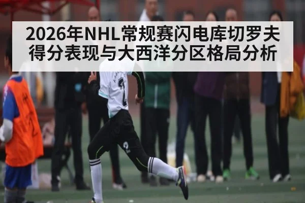 2026年NHL常规赛闪电库切罗夫得分表现与大西洋分区格局分析