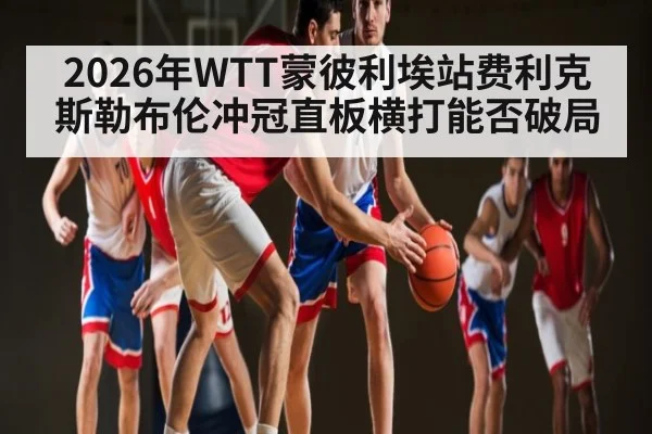 2026年WTT蒙彼利埃站费利克斯勒布伦冲冠直板横打能否破局